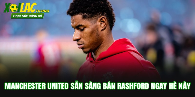 Manchester United Sẵn Sàng Bán Rashford Ngay Hè Này