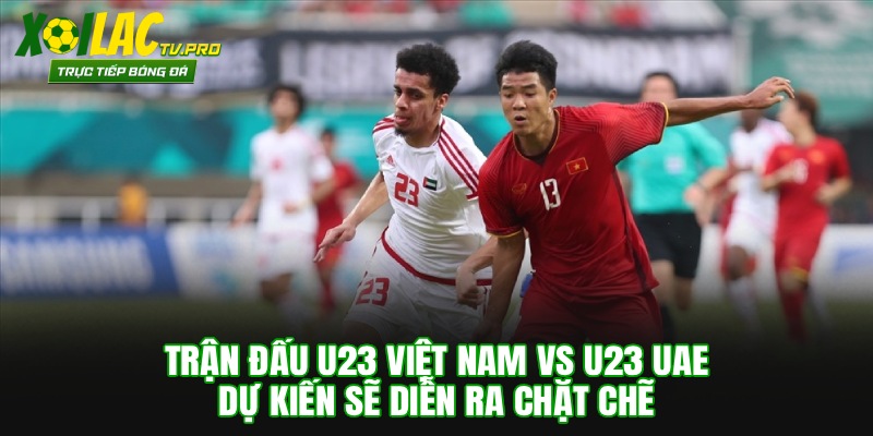 Trận đấu U23 Việt Nam vs U23 UAE dự kiến sẽ diễn ra chặt chẽ 