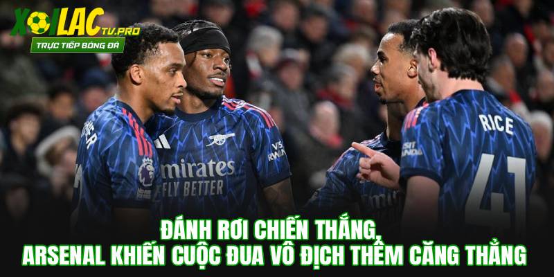 Đánh Rơi Chiến Thắng, Arsenal Khiến Cuộc Đua Vô Địch Thêm Căng Thẳng